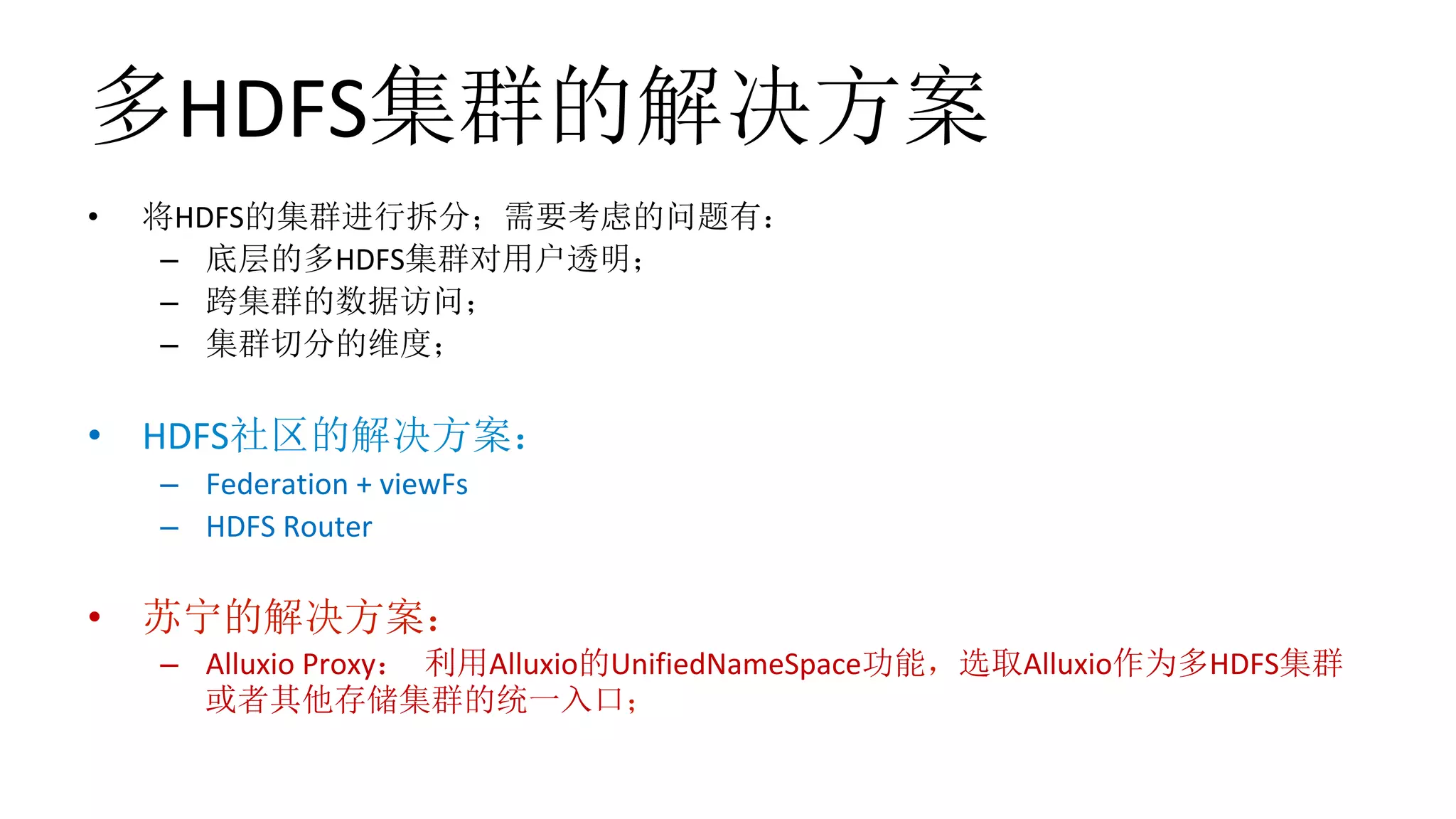 多HDFS集群的解决方案
•  将HDFS的集群进行拆分；需要考虑的问题有：	
–  底层的多HDFS集群对用户透明；	
–  跨集群的数据访问；	
–  集群切分的维度；	
•  HDFS社区的解决方案：	
–  Federation	+	viewFs	
–  HDFS	Router	
•  苏宁的解决方案：	
–  Alluxio	Proxy： 利用Alluxio的UnifiedNameSpace功能，选取Alluxio作为多HDFS集群
或者其他存储集群的统一入口；	
 