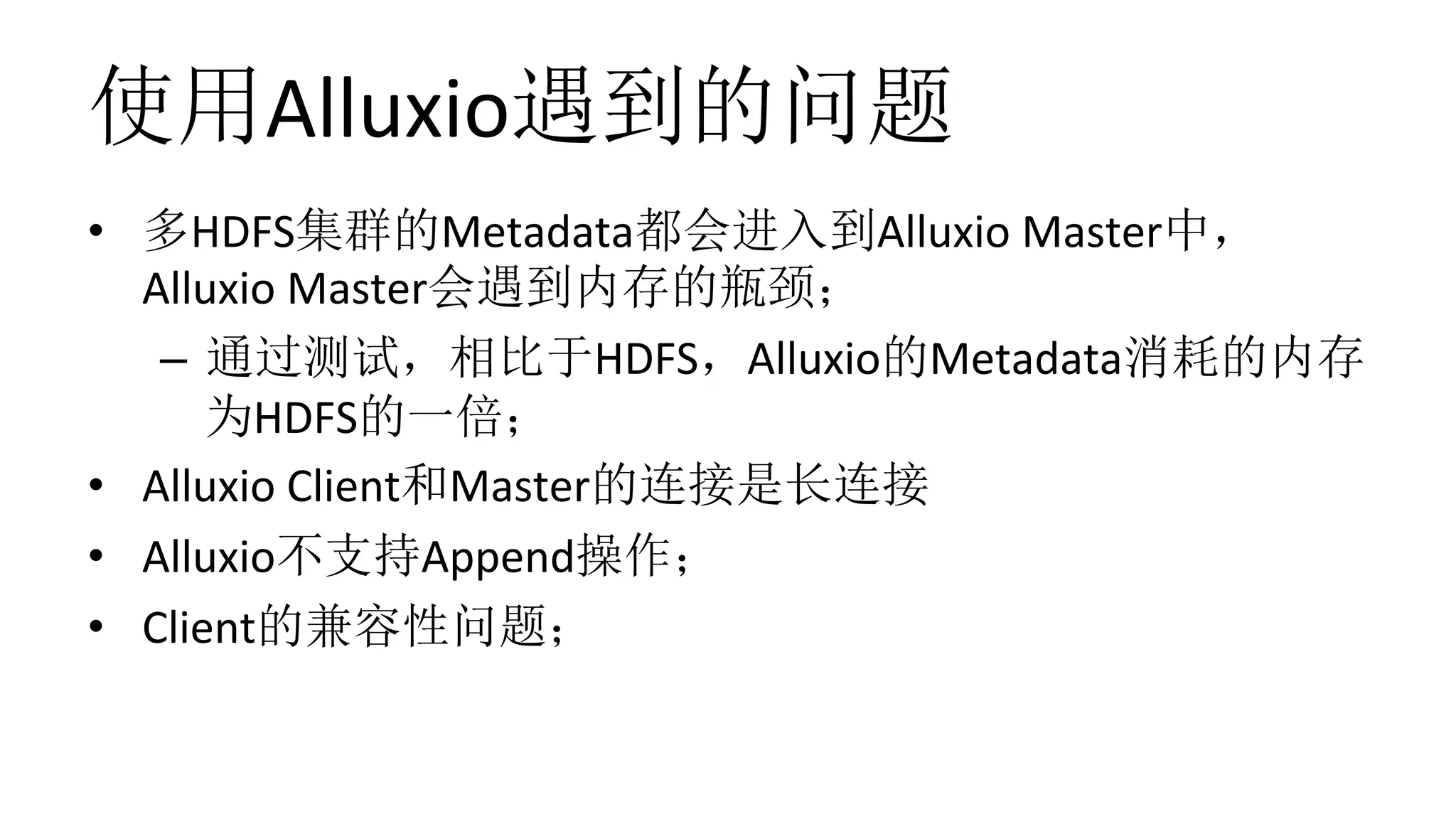 使用Alluxio遇到的问题
•  多HDFS集群的Metadata都会进入到Alluxio	Master中，
Alluxio	Master会遇到内存的瓶颈；	
–  通过测试，相比于HDFS，Alluxio的Metadata消耗的内存
为HDFS的一倍；	
•  Alluxio	Client和Master的连接是长连接	
•  Alluxio不支持Append操作；	
•  Client的兼容性问题；	
 