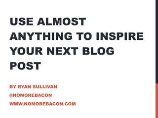 USE ALMOST ANYTHING TO INSPIRE YOUR NEXT BLOG POST BY RYAN SULLIVAN @NOMOREBACON WWW.NOMOREBACON.COM 