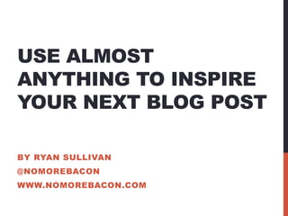 USE ALMOST
ANYTHING TO INSPIRE
YOUR NEXT BLOG POST

BY RYAN SULLIVAN
@NOMOREBACON
WWW.NOMOREBACON.COM
 