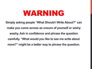 WARNING
Simply asking people “What Should I Write About?” can
make you come across as unsure of yourself or wishy
  washy....