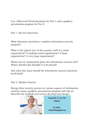 Use a Microsoft Word document for Part 1 and a graphics
presentation program for Part 2.
Part 1: Review Questions
What functions constitute a complete information security
program?
What is the typical size of the security staff in a small
organization? A medium-sized organization? A large
organization? A very large organization?
Where can an organization place the information security unit?
Where should (and shouldn’t) it be placed?
Into what four areas should the information security functions
be divided?
Part 2: Module Practice
Design three security posters on various aspects of information
security using a graphics presentation program and clip art.
Describe the methods you used to develop your design.
 