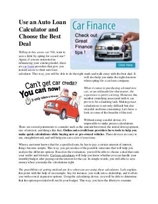 Use an Auto Loan
Calculator and
Choose the Best
Deal
Willing to buy a new car? Or, want to
save a little by opting for a used one?
Again, if you are interested in
refinancing your existing model, there
are car loans providers that give you
instant access to their auto loan
calculator. This way, you will be able to do the right math and walk away with the best deal. It
will also help you make the right decision
when opting for a car loan company.
When it comes to purchasing a brand new
car, or an old model for that matter, the
experience is pretty exciting. However, the
number crunching associated with it can
prove to be a daunting task. Making exact
calculations is not only difficult but also
stressful and time consuming. Let's have a
look at some of the benefits of the tool.
Without using a useful device, it's
impossible to make precise calculations.
There are several parameters to consider such as the amount borrowed, the initial down payment,
rate of interest, and things like that. Online auto credit loan providers have tools to help you
make quick calculations while buying new or pre-owned vehicles. These devices are easy to
use, straightforward, and will help you save a lot of your time.
When a customer knows that for a specified sum, he has to pay a certain amount of interest,
things become simple. This way, you get an idea of the possible outcomes that will help you
analyze the different options. Based on the evaluation, you will be able to choose a deal that suits
your wallet and lifestyle. Car loan calculators will help you know whether you can handle your
monthly budget after paying out the interest for the car. In simple words, you will able to save
money when you make the calculations right.
The possibilities of getting mislead are less when you are using these calculators. Let's explain
this point with the help of an example. Say for instance, you walk into a dealership, and it offers
you with several expensive options. Using the calculating device, you will be able to determine
that the option provided will not fit your budget. This way, you have the liberty to examine

 