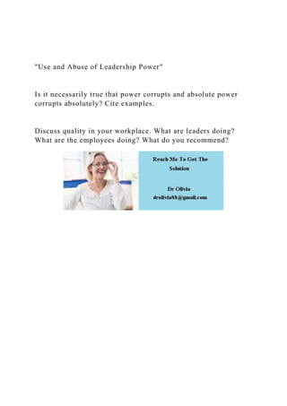 "Use and Abuse of Leadership Power"
Is it necessarily true that power corrupts and absolute power
corrupts absolutely? Cite examples.
Discuss quality in your workplace. What are leaders doing?
What are the employees doing? What do you recommend?
 