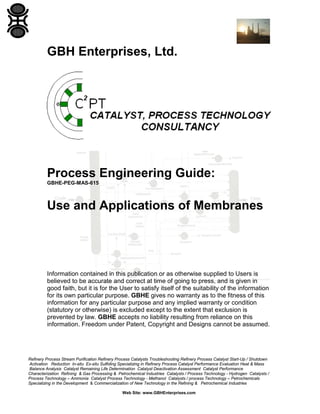 GBH Enterprises, Ltd.

Process Engineering Guide:
GBHE-PEG-MAS-615

Use and Applications of Membranes

Information contained in this publication or as otherwise supplied to Users is
believed to be accurate and correct at time of going to press, and is given in
good faith, but it is for the User to satisfy itself of the suitability of the information
for its own particular purpose. GBHE gives no warranty as to the fitness of this
information for any particular purpose and any implied warranty or condition
(statutory or otherwise) is excluded except to the extent that exclusion is
prevented by law. GBHE accepts no liability resulting from reliance on this
information. Freedom under Patent, Copyright and Designs cannot be assumed.

Refinery Process Stream Purification Refinery Process Catalysts Troubleshooting Refinery Process Catalyst Start-Up / Shutdown
Activation Reduction In-situ Ex-situ Sulfiding Specializing in Refinery Process Catalyst Performance Evaluation Heat & Mass
Balance Analysis Catalyst Remaining Life Determination Catalyst Deactivation Assessment Catalyst Performance
Characterization Refining & Gas Processing & Petrochemical Industries Catalysts / Process Technology - Hydrogen Catalysts /
Process Technology – Ammonia Catalyst Process Technology - Methanol Catalysts / process Technology – Petrochemicals
Specializing in the Development & Commercialization of New Technology in the Refining & Petrochemical Industries
Web Site: www.GBHEnterprises.com

 