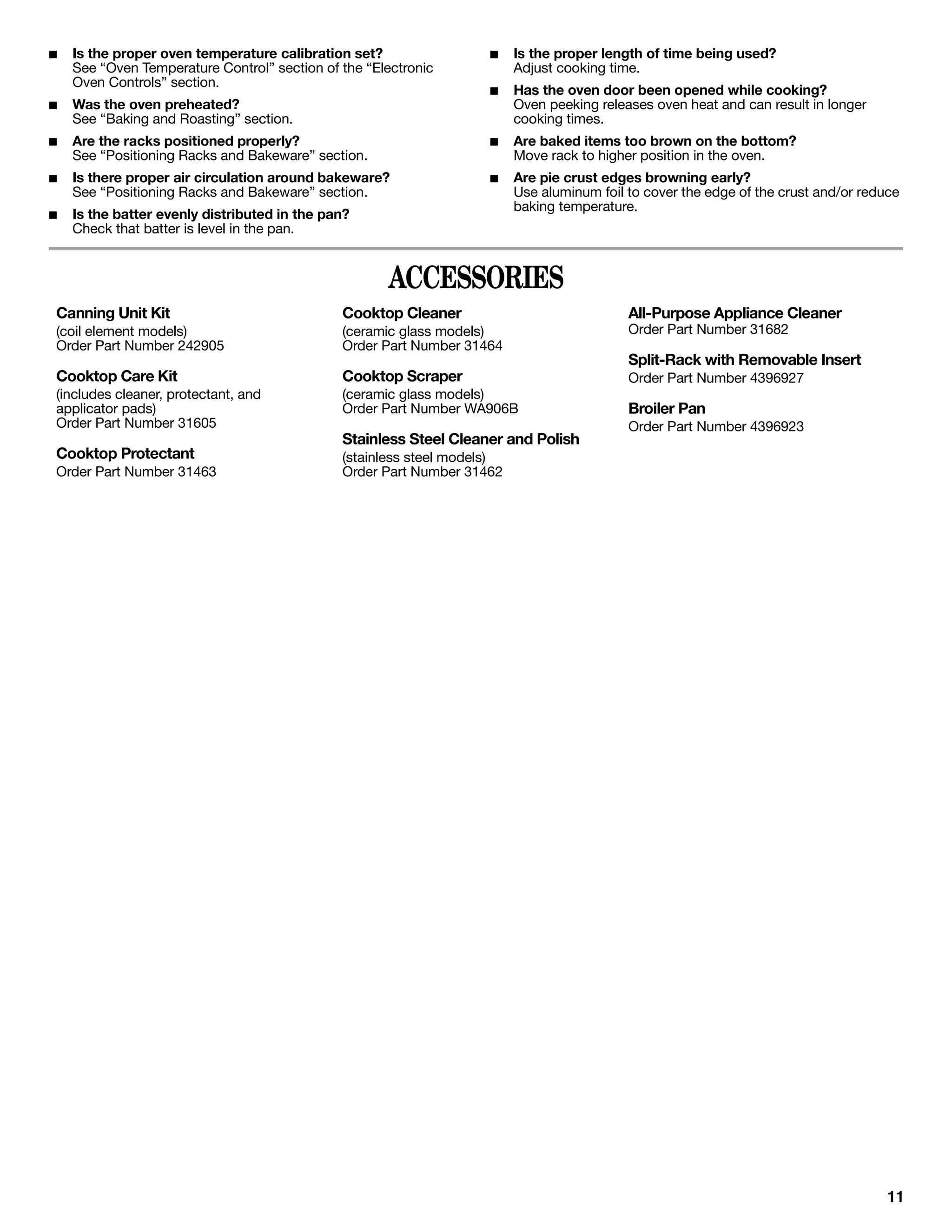 ■   Is the proper oven temperature calibration set?                 ■    Is the proper length of time being used?
    See “Oven Temperature Control” section of the “Electronic            Adjust cooking time.
    Oven Controls” section.
                                                                    ■    Has the oven door been opened while cooking?
■   Was the oven preheated?                                              Oven peeking releases oven heat and can result in longer
    See “Baking and Roasting” section.                                   cooking times.
■   Are the racks positioned properly?                              ■    Are baked items too brown on the bottom?
    See “Positioning Racks and Bakeware” section.                        Move rack to higher position in the oven.
■   Is there proper air circulation around bakeware?                ■    Are pie crust edges browning early?
    See “Positioning Racks and Bakeware” section.                        Use aluminum foil to cover the edge of the crust and/or reduce
                                                                         baking temperature.
■   Is the batter evenly distributed in the pan?
    Check that batter is level in the pan.


                                                     ACCESSORIES
Canning Unit Kit                              Cooktop Cleaner                              All-Purpose Appliance Cleaner
(coil element models)                         (ceramic glass models)                       Order Part Number 31682
Order Part Number 242905                      Order Part Number 31464
                                                                                           Split-Rack with Removable Insert
Cooktop Care Kit                              Cooktop Scraper                              Order Part Number 4396927
(includes cleaner, protectant, and            (ceramic glass models)
applicator pads)                              Order Part Number WA906B                     Broiler Pan
Order Part Number 31605                                                                    Order Part Number 4396923
                                              Stainless Steel Cleaner and Polish
Cooktop Protectant                            (stainless steel models)
Order Part Number 31463                       Order Part Number 31462




                                                                                                                                     11
 