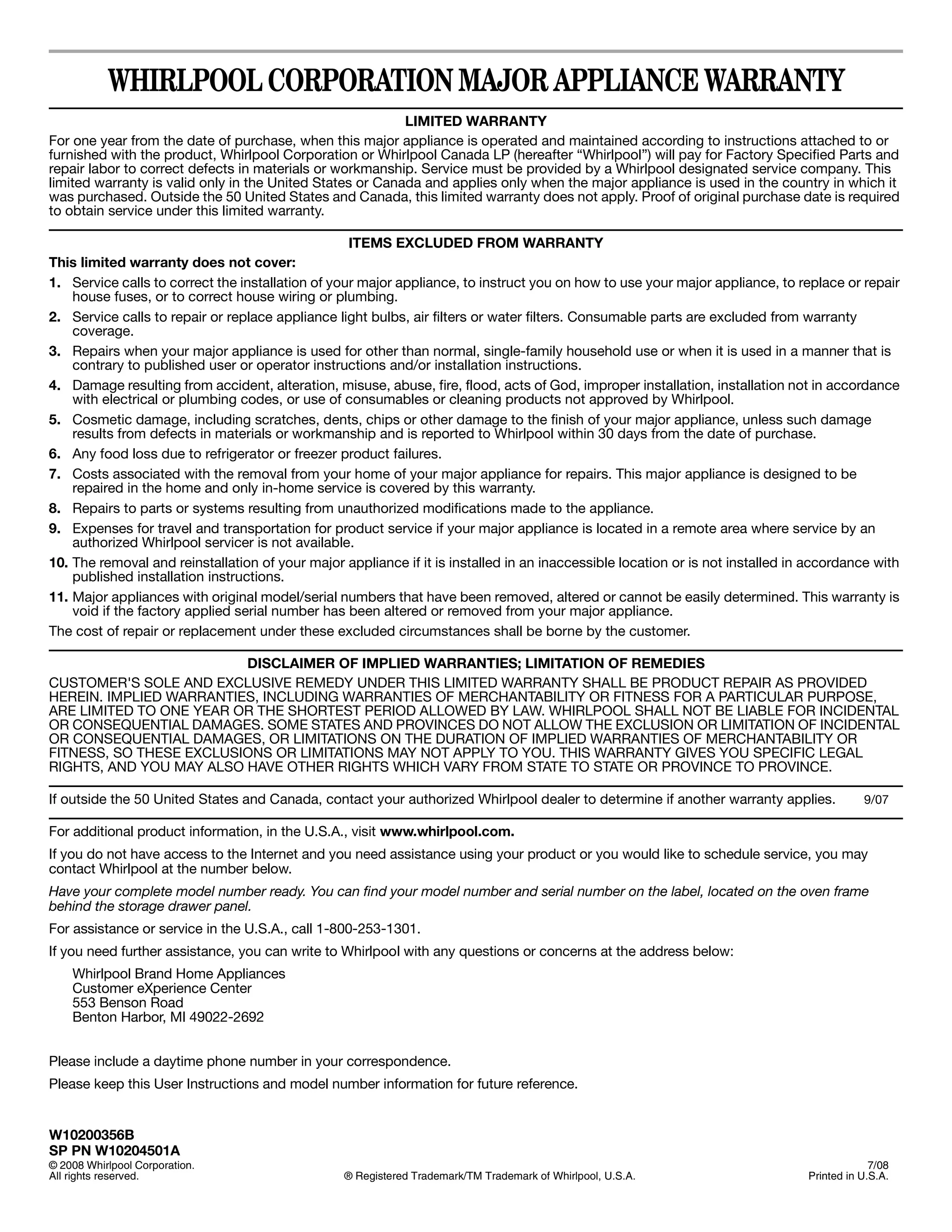 WHIRLPOOL CORPORATION MAJOR APPLIANCE WARRANTY
                                                           LIMITED WARRANTY
For one year from the date of purchase, when this major appliance is operated and maintained according to instructions attached to or
furnished with the product, Whirlpool Corporation or Whirlpool Canada LP (hereafter “Whirlpool”) will pay for Factory Specified Parts and
repair labor to correct defects in materials or workmanship. Service must be provided by a Whirlpool designated service company. This
limited warranty is valid only in the United States or Canada and applies only when the major appliance is used in the country in which it
was purchased. Outside the 50 United States and Canada, this limited warranty does not apply. Proof of original purchase date is required
to obtain service under this limited warranty.

                                                   ITEMS EXCLUDED FROM WARRANTY
This limited warranty does not cover:
1. Service calls to correct the installation of your major appliance, to instruct you on how to use your major appliance, to replace or repair
    house fuses, or to correct house wiring or plumbing.
2. Service calls to repair or replace appliance light bulbs, air filters or water filters. Consumable parts are excluded from warranty
    coverage.
3. Repairs when your major appliance is used for other than normal, single-family household use or when it is used in a manner that is
    contrary to published user or operator instructions and/or installation instructions.
4. Damage resulting from accident, alteration, misuse, abuse, fire, flood, acts of God, improper installation, installation not in accordance
    with electrical or plumbing codes, or use of consumables or cleaning products not approved by Whirlpool.
5. Cosmetic damage, including scratches, dents, chips or other damage to the finish of your major appliance, unless such damage
    results from defects in materials or workmanship and is reported to Whirlpool within 30 days from the date of purchase.
6. Any food loss due to refrigerator or freezer product failures.
7. Costs associated with the removal from your home of your major appliance for repairs. This major appliance is designed to be
    repaired in the home and only in-home service is covered by this warranty.
8. Repairs to parts or systems resulting from unauthorized modifications made to the appliance.
9. Expenses for travel and transportation for product service if your major appliance is located in a remote area where service by an
    authorized Whirlpool servicer is not available.
10. The removal and reinstallation of your major appliance if it is installed in an inaccessible location or is not installed in accordance with
    published installation instructions.
11. Major appliances with original model/serial numbers that have been removed, altered or cannot be easily determined. This warranty is
    void if the factory applied serial number has been altered or removed from your major appliance.
The cost of repair or replacement under these excluded circumstances shall be borne by the customer.

                         DISCLAIMER OF IMPLIED WARRANTIES; LIMITATION OF REMEDIES
CUSTOMER'S SOLE AND EXCLUSIVE REMEDY UNDER THIS LIMITED WARRANTY SHALL BE PRODUCT REPAIR AS PROVIDED
HEREIN. IMPLIED WARRANTIES, INCLUDING WARRANTIES OF MERCHANTABILITY OR FITNESS FOR A PARTICULAR PURPOSE,
ARE LIMITED TO ONE YEAR OR THE SHORTEST PERIOD ALLOWED BY LAW. WHIRLPOOL SHALL NOT BE LIABLE FOR INCIDENTAL
OR CONSEQUENTIAL DAMAGES. SOME STATES AND PROVINCES DO NOT ALLOW THE EXCLUSION OR LIMITATION OF INCIDENTAL
OR CONSEQUENTIAL DAMAGES, OR LIMITATIONS ON THE DURATION OF IMPLIED WARRANTIES OF MERCHANTABILITY OR
FITNESS, SO THESE EXCLUSIONS OR LIMITATIONS MAY NOT APPLY TO YOU. THIS WARRANTY GIVES YOU SPECIFIC LEGAL
RIGHTS, AND YOU MAY ALSO HAVE OTHER RIGHTS WHICH VARY FROM STATE TO STATE OR PROVINCE TO PROVINCE.

If outside the 50 United States and Canada, contact your authorized Whirlpool dealer to determine if another warranty applies.             9/07

For additional product information, in the U.S.A., visit www.whirlpool.com.
If you do not have access to the Internet and you need assistance using your product or you would like to schedule service, you may
contact Whirlpool at the number below.
Have your complete model number ready. You can find your model number and serial number on the label, located on the oven frame
behind the storage drawer panel.
For assistance or service in the U.S.A., call 1-800-253-1301.
If you need further assistance, you can write to Whirlpool with any questions or concerns at the address below:
    Whirlpool Brand Home Appliances
    Customer eXperience Center
    553 Benson Road
    Benton Harbor, MI 49022-2692


Please include a daytime phone number in your correspondence.
Please keep this User Instructions and model number information for future reference.


W10200356B
SP PN W10204501A
© 2008 Whirlpool Corporation.                                                                                                                7/08
All rights reserved.                              ® Registered Trademark/TM Trademark of Whirlpool, U.S.A.                      Printed in U.S.A.
 
