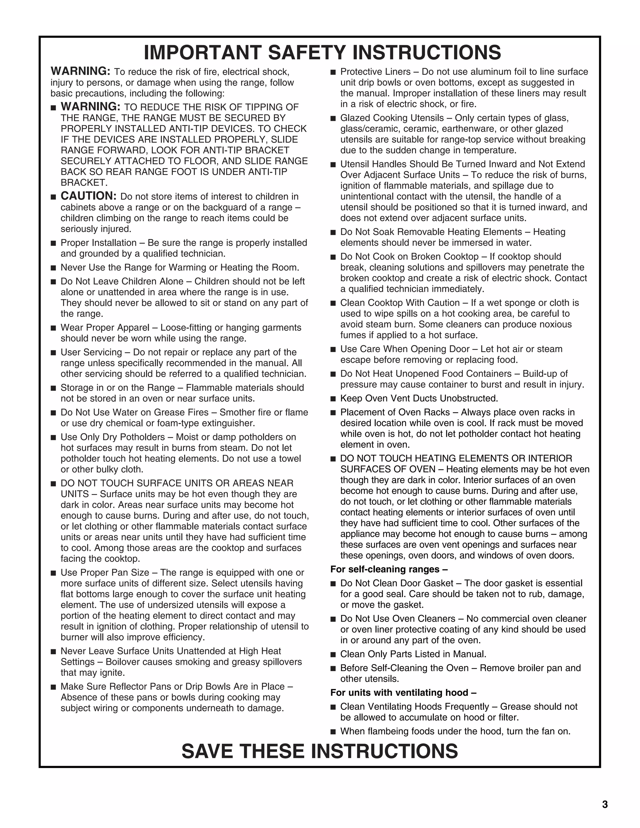 IMPORTANT SAFETY INSTRUCTIONS
WARNING: To reduce the risk of fire, electrical shock,                 ■ Protective Liners – Do not use aluminum foil to line surface
injury to persons, or damage when using the range, follow                unit drip bowls or oven bottoms, except as suggested in
basic precautions, including the following:                              the manual. Improper installation of these liners may result
■ WARNING: TO REDUCE THE RISK OF TIPPING OF                              in a risk of electric shock, or fire.
   THE RANGE, THE RANGE MUST BE SECURED BY                             ■ Glazed Cooking Utensils – Only certain types of glass,
   PROPERLY INSTALLED ANTI-TIP DEVICES. TO CHECK                         glass/ceramic, ceramic, earthenware, or other glazed
   IF THE DEVICES ARE INSTALLED PROPERLY, SLIDE                          utensils are suitable for range-top service without breaking
   RANGE FORWARD, LOOK FOR ANTI-TIP BRACKET                              due to the sudden change in temperature.
   SECURELY ATTACHED TO FLOOR, AND SLIDE RANGE                         ■ Utensil Handles Should Be Turned Inward and Not Extend
   BACK SO REAR RANGE FOOT IS UNDER ANTI-TIP                             Over Adjacent Surface Units – To reduce the risk of burns,
   BRACKET.                                                              ignition of flammable materials, and spillage due to
■ CAUTION: Do not store items of interest to children in                 unintentional contact with the utensil, the handle of a
   cabinets above a range or on the backguard of a range –               utensil should be positioned so that it is turned inward, and
   children climbing on the range to reach items could be                does not extend over adjacent surface units.
   seriously injured.                                                  ■ Do Not Soak Removable Heating Elements – Heating
■ Proper Installation – Be sure the range is properly installed          elements should never be immersed in water.
   and grounded by a qualified technician.                             ■ Do Not Cook on Broken Cooktop – If cooktop should
■ Never Use the Range for Warming or Heating the Room.                   break, cleaning solutions and spillovers may penetrate the
■ Do Not Leave Children Alone – Children should not be left              broken cooktop and create a risk of electric shock. Contact
   alone or unattended in area where the range is in use.                a qualified technician immediately.
   They should never be allowed to sit or stand on any part of         ■ Clean Cooktop With Caution – If a wet sponge or cloth is
   the range.                                                            used to wipe spills on a hot cooking area, be careful to
■ Wear Proper Apparel – Loose-fitting or hanging garments                avoid steam burn. Some cleaners can produce noxious
   should never be worn while using the range.                           fumes if applied to a hot surface.
■ User Servicing – Do not repair or replace any part of the            ■ Use Care When Opening Door – Let hot air or steam
   range unless specifically recommended in the manual. All              escape before removing or replacing food.
   other servicing should be referred to a qualified technician.       ■ Do Not Heat Unopened Food Containers – Build-up of
■ Storage in or on the Range – Flammable materials should                pressure may cause container to burst and result in injury.
   not be stored in an oven or near surface units.                     ■ Keep Oven Vent Ducts Unobstructed.
■ Do Not Use Water on Grease Fires – Smother fire or flame             ■ Placement of Oven Racks – Always place oven racks in
   or use dry chemical or foam-type extinguisher.                        desired location while oven is cool. If rack must be moved
■ Use Only Dry Potholders – Moist or damp potholders on                  while oven is hot, do not let potholder contact hot heating
   hot surfaces may result in burns from steam. Do not let               element in oven.
   potholder touch hot heating elements. Do not use a towel            ■ DO NOT TOUCH HEATING ELEMENTS OR INTERIOR
   or other bulky cloth.                                                 SURFACES OF OVEN – Heating elements may be hot even
■ DO NOT TOUCH SURFACE UNITS OR AREAS NEAR                               though they are dark in color. Interior surfaces of an oven
   UNITS – Surface units may be hot even though they are                 become hot enough to cause burns. During and after use,
   dark in color. Areas near surface units may become hot                do not touch, or let clothing or other flammable materials
   enough to cause burns. During and after use, do not touch,            contact heating elements or interior surfaces of oven until
   or let clothing or other flammable materials contact surface          they have had sufficient time to cool. Other surfaces of the
   units or areas near units until they have had sufficient time         appliance may become hot enough to cause burns – among
   to cool. Among those areas are the cooktop and surfaces               these surfaces are oven vent openings and surfaces near
   facing the cooktop.                                                   these openings, oven doors, and windows of oven doors.
■ Use Proper Pan Size – The range is equipped with one or              For self-cleaning ranges –
   more surface units of different size. Select utensils having        ■ Do Not Clean Door Gasket – The door gasket is essential
   flat bottoms large enough to cover the surface unit heating           for a good seal. Care should be taken not to rub, damage,
   element. The use of undersized utensils will expose a                 or move the gasket.
   portion of the heating element to direct contact and may            ■ Do Not Use Oven Cleaners – No commercial oven cleaner
   result in ignition of clothing. Proper relationship of utensil to     or oven liner protective coating of any kind should be used
   burner will also improve efficiency.                                  in or around any part of the oven.
■ Never Leave Surface Units Unattended at High Heat                    ■ Clean Only Parts Listed in Manual.
   Settings – Boilover causes smoking and greasy spillovers
                                                                       ■ Before Self-Cleaning the Oven – Remove broiler pan and
   that may ignite.
                                                                         other utensils.
■ Make Sure Reflector Pans or Drip Bowls Are in Place –
   Absence of these pans or bowls during cooking may                   For units with ventilating hood –
   subject wiring or components underneath to damage.                  ■ Clean Ventilating Hoods Frequently – Grease should not
                                                                         be allowed to accumulate on hood or filter.
                                                                       ■ When flambeing foods under the hood, turn the fan on.


                                  SAVE THESE INSTRUCTIONS

                                                                                                                                         3
 