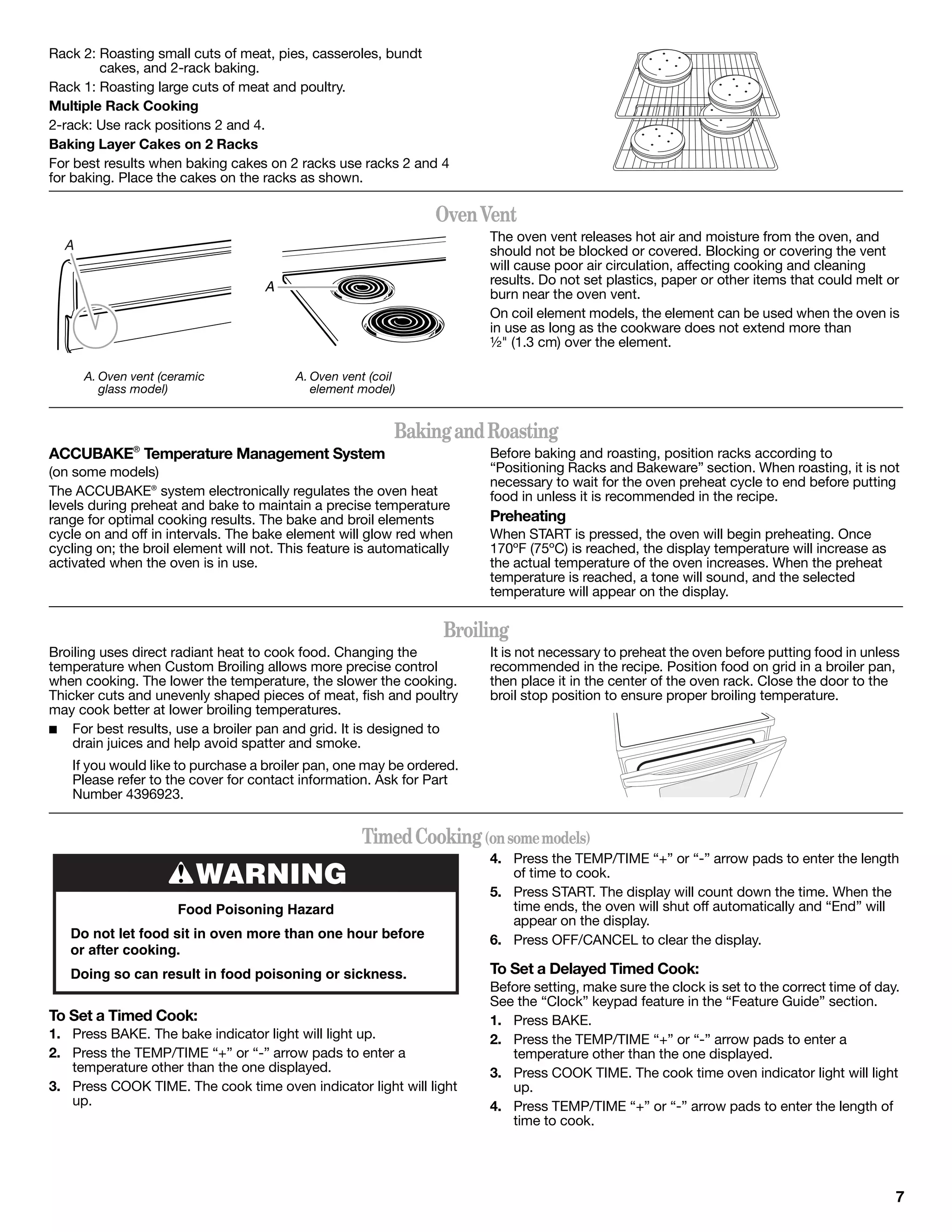 Rack 2: Roasting small cuts of meat, pies, casseroles, bundt
         cakes, and 2-rack baking.
Rack 1: Roasting large cuts of meat and poultry.
Multiple Rack Cooking
2-rack: Use rack positions 2 and 4.
Baking Layer Cakes on 2 Racks
For best results when baking cakes on 2 racks use racks 2 and 4
for baking. Place the cakes on the racks as shown.

                                                                  Oven Vent
                                                                        The oven vent releases hot air and moisture from the oven, and
  A                                                                     should not be blocked or covered. Blocking or covering the vent
                                                                        will cause poor air circulation, affecting cooking and cleaning
                                    A                                   results. Do not set plastics, paper or other items that could melt or
                                                                        burn near the oven vent.
                                                                        On coil element models, the element can be used when the oven is
                                                                        in use as long as the cookware does not extend more than
                                                                        ½" (1.3 cm) over the element.

      A. Oven vent (ceramic               A. Oven vent (coil
         glass model)                        element model)


                                                           Baking and Roasting
ACCUBAKE® Temperature Management System                                 Before baking and roasting, position racks according to
(on some models)                                                        “Positioning Racks and Bakeware” section. When roasting, it is not
                                                                        necessary to wait for the oven preheat cycle to end before putting
The ACCUBAKE® system electronically regulates the oven heat             food in unless it is recommended in the recipe.
levels during preheat and bake to maintain a precise temperature
range for optimal cooking results. The bake and broil elements          Preheating
cycle on and off in intervals. The bake element will glow red when      When START is pressed, the oven will begin preheating. Once
cycling on; the broil element will not. This feature is automatically   170ºF (75ºC) is reached, the display temperature will increase as
activated when the oven is in use.                                      the actual temperature of the oven increases. When the preheat
                                                                        temperature is reached, a tone will sound, and the selected
                                                                        temperature will appear on the display.

                                                                   Broiling
Broiling uses direct radiant heat to cook food. Changing the            It is not necessary to preheat the oven before putting food in unless
temperature when Custom Broiling allows more precise control            recommended in the recipe. Position food on grid in a broiler pan,
when cooking. The lower the temperature, the slower the cooking.        then place it in the center of the oven rack. Close the door to the
Thicker cuts and unevenly shaped pieces of meat, fish and poultry       broil stop position to ensure proper broiling temperature.
may cook better at lower broiling temperatures.
■ For best results, use a broiler pan and grid. It is designed to
    drain juices and help avoid spatter and smoke.
    If you would like to purchase a broiler pan, one may be ordered.
    Please refer to the cover for contact information. Ask for Part
    Number 4396923.


                                                     Timed Cooking (on some models)
                                                                        4. Press the TEMP/TIME “+” or “-” arrow pads to enter the length
                         WARNING                                           of time to cook.
                                                                        5. Press START. The display will count down the time. When the
                      Food Poisoning Hazard                                time ends, the oven will shut off automatically and “End” will
                                                                           appear on the display.
   Do not let food sit in oven more than one hour before                6. Press OFF/CANCEL to clear the display.
   or after cooking.
   Doing so can result in food poisoning or sickness.                   To Set a Delayed Timed Cook:
                                                                        Before setting, make sure the clock is set to the correct time of day.
                                                                        See the “Clock” keypad feature in the “Feature Guide” section.
To Set a Timed Cook:                                                    1. Press BAKE.
1. Press BAKE. The bake indicator light will light up.                  2. Press the TEMP/TIME “+” or “-” arrow pads to enter a
2. Press the TEMP/TIME “+” or “-” arrow pads to enter a                    temperature other than the one displayed.
   temperature other than the one displayed.                            3. Press COOK TIME. The cook time oven indicator light will light
3. Press COOK TIME. The cook time oven indicator light will light          up.
   up.                                                                  4. Press TEMP/TIME “+” or “-” arrow pads to enter the length of
                                                                           time to cook.




                                                                                                                                             7
 