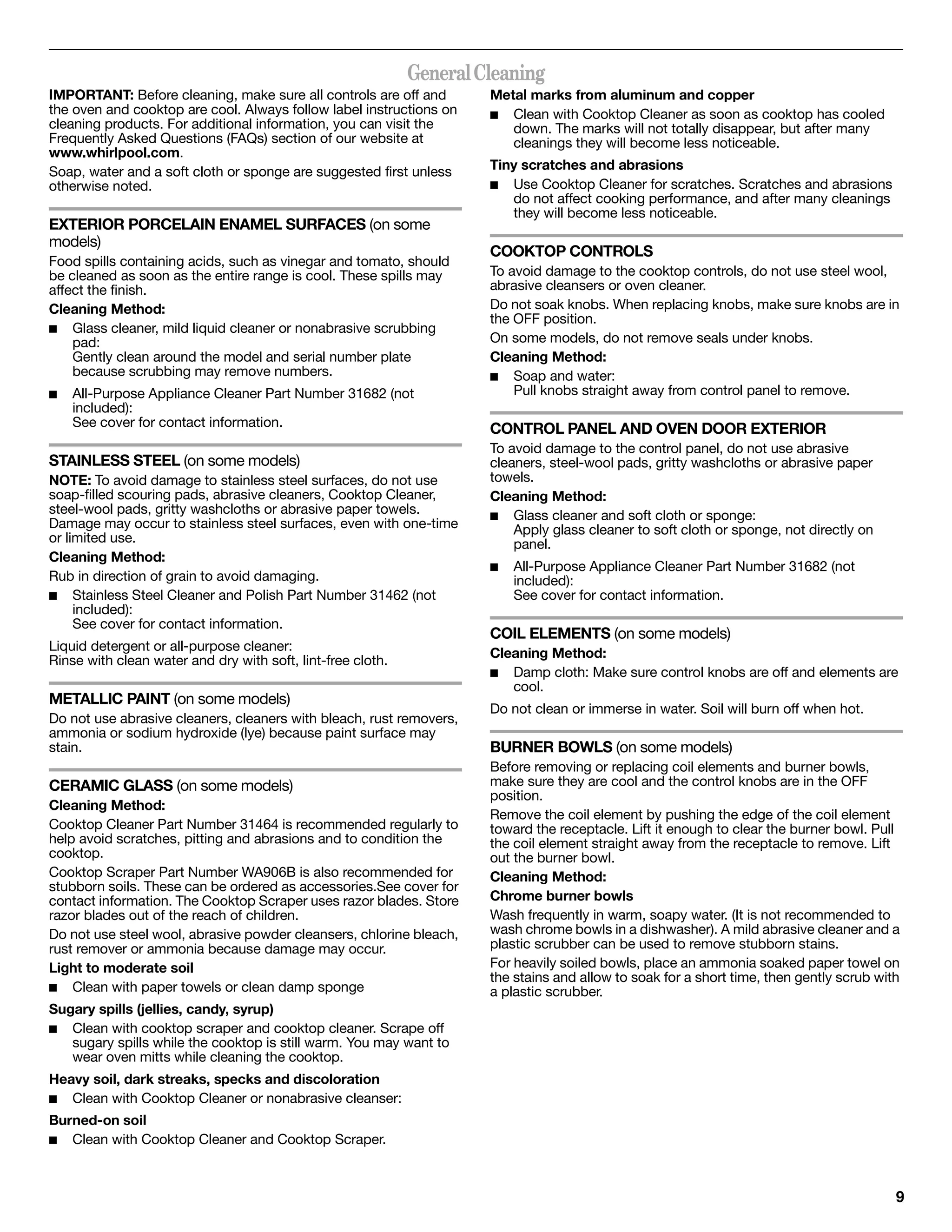 General Cleaning
IMPORTANT: Before cleaning, make sure all controls are off and        Metal marks from aluminum and copper
the oven and cooktop are cool. Always follow label instructions on    ■  Clean with Cooktop Cleaner as soon as cooktop has cooled
cleaning products. For additional information, you can visit the         down. The marks will not totally disappear, but after many
Frequently Asked Questions (FAQs) section of our website at              cleanings they will become less noticeable.
www.whirlpool.com.
Soap, water and a soft cloth or sponge are suggested first unless     Tiny scratches and abrasions
otherwise noted.                                                      ■  Use Cooktop Cleaner for scratches. Scratches and abrasions
                                                                         do not affect cooking performance, and after many cleanings
                                                                         they will become less noticeable.
EXTERIOR PORCELAIN ENAMEL SURFACES (on some
models)
                                                                      COOKTOP CONTROLS
Food spills containing acids, such as vinegar and tomato, should
be cleaned as soon as the entire range is cool. These spills may      To avoid damage to the cooktop controls, do not use steel wool,
affect the finish.                                                    abrasive cleansers or oven cleaner.
Cleaning Method:                                                      Do not soak knobs. When replacing knobs, make sure knobs are in
                                                                      the OFF position.
■ Glass cleaner, mild liquid cleaner or nonabrasive scrubbing
    pad:                                                              On some models, do not remove seals under knobs.
    Gently clean around the model and serial number plate             Cleaning Method:
    because scrubbing may remove numbers.                             ■ Soap and water:
■   All-Purpose Appliance Cleaner Part Number 31682 (not                  Pull knobs straight away from control panel to remove.
    included):
    See cover for contact information.                                CONTROL PANEL AND OVEN DOOR EXTERIOR
                                                                      To avoid damage to the control panel, do not use abrasive
STAINLESS STEEL (on some models)                                      cleaners, steel-wool pads, gritty washcloths or abrasive paper
NOTE: To avoid damage to stainless steel surfaces, do not use         towels.
soap-filled scouring pads, abrasive cleaners, Cooktop Cleaner,        Cleaning Method:
steel-wool pads, gritty washcloths or abrasive paper towels.          ■ Glass cleaner and soft cloth or sponge:
Damage may occur to stainless steel surfaces, even with one-time          Apply glass cleaner to soft cloth or sponge, not directly on
or limited use.                                                           panel.
Cleaning Method:
                                                                      ■   All-Purpose Appliance Cleaner Part Number 31682 (not
Rub in direction of grain to avoid damaging.                              included):
■ Stainless Steel Cleaner and Polish Part Number 31462 (not               See cover for contact information.
     included):
     See cover for contact information.
                                                                      COIL ELEMENTS (on some models)
Liquid detergent or all-purpose cleaner:
                                                                      Cleaning Method:
Rinse with clean water and dry with soft, lint-free cloth.
                                                                      ■ Damp cloth: Make sure control knobs are off and elements are
                                                                         cool.
METALLIC PAINT (on some models)
                                                                      Do not clean or immerse in water. Soil will burn off when hot.
Do not use abrasive cleaners, cleaners with bleach, rust removers,
ammonia or sodium hydroxide (lye) because paint surface may
stain.                                                                BURNER BOWLS (on some models)
                                                                      Before removing or replacing coil elements and burner bowls,
CERAMIC GLASS (on some models)                                        make sure they are cool and the control knobs are in the OFF
                                                                      position.
Cleaning Method:
                                                                      Remove the coil element by pushing the edge of the coil element
Cooktop Cleaner Part Number 31464 is recommended regularly to         toward the receptacle. Lift it enough to clear the burner bowl. Pull
help avoid scratches, pitting and abrasions and to condition the      the coil element straight away from the receptacle to remove. Lift
cooktop.                                                              out the burner bowl.
Cooktop Scraper Part Number WA906B is also recommended for            Cleaning Method:
stubborn soils. These can be ordered as accessories.See cover for
contact information. The Cooktop Scraper uses razor blades. Store     Chrome burner bowls
razor blades out of the reach of children.                            Wash frequently in warm, soapy water. (It is not recommended to
Do not use steel wool, abrasive powder cleansers, chlorine bleach,    wash chrome bowls in a dishwasher). A mild abrasive cleaner and a
rust remover or ammonia because damage may occur.                     plastic scrubber can be used to remove stubborn stains.
Light to moderate soil                                                For heavily soiled bowls, place an ammonia soaked paper towel on
                                                                      the stains and allow to soak for a short time, then gently scrub with
■ Clean with paper towels or clean damp sponge                        a plastic scrubber.
Sugary spills (jellies, candy, syrup)
■ Clean with cooktop scraper and cooktop cleaner. Scrape off
   sugary spills while the cooktop is still warm. You may want to
   wear oven mitts while cleaning the cooktop.
Heavy soil, dark streaks, specks and discoloration
■ Clean with Cooktop Cleaner or nonabrasive cleanser:

Burned-on soil
■ Clean with Cooktop Cleaner and Cooktop Scraper.




                                                                                                                                          9
 