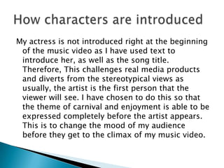 My actress is not introduced right at the beginning
of the music video as I have used text to
introduce her, as well as the song title.
Therefore, This challenges real media products
and diverts from the stereotypical views as
usually, the artist is the first person that the
viewer will see. I have chosen to do this so that
the theme of carnival and enjoyment is able to be
expressed completely before the artist appears.
This is to change the mood of my audience
before they get to the climax of my music video.

 