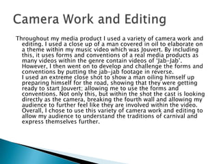 Throughout my media product I used a variety of camera work and
editing. I used a close up of a man covered in oil to elaborate on
a theme within my music video which was Jouvert. By including
this, it uses forms and conventions of a real media products as
many videos within the genre contain videos of „Jab-Jab‟.
However, I then went on to develop and challenge the forms and
conventions by putting the jab-jab footage in reverse.
I used an extreme close shot to show a man oiling himself up
preparing himself for the road, showing that they were getting
ready to start Jouvert; allowing me to use the forms and
conventions. Not only this, but within the shot the cast is looking
directly as the camera, breaking the fourth wall and allowing my
audience to further feel like they are involved within the video.
Overall, I chose to use this variety of camera work and editing to
allow my audience to understand the traditions of carnival and
express themselves further.

 