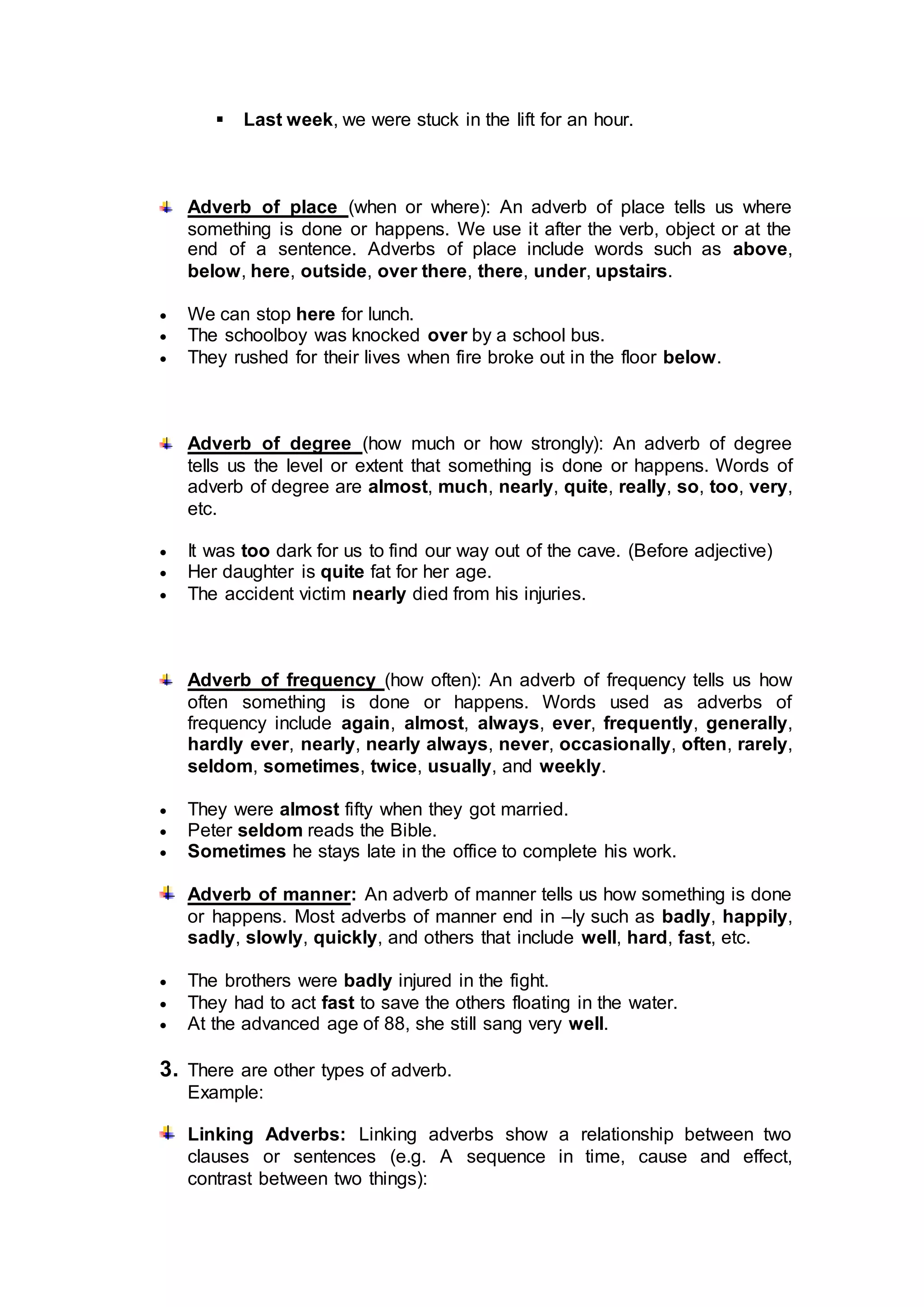  Last week, we were stuck in the lift for an hour.
Adverb of place (when or where): An adverb of place tells us where
something is done or happens. We use it after the verb, object or at the
end of a sentence. Adverbs of place include words such as above,
below, here, outside, over there, there, under, upstairs.
 We can stop here for lunch.
 The schoolboy was knocked over by a school bus.
 They rushed for their lives when fire broke out in the floor below.
Adverb of degree (how much or how strongly): An adverb of degree
tells us the level or extent that something is done or happens. Words of
adverb of degree are almost, much, nearly, quite, really, so, too, very,
etc.
 It was too dark for us to find our way out of the cave. (Before adjective)
 Her daughter is quite fat for her age.
 The accident victim nearly died from his injuries.
Adverb of frequency (how often): An adverb of frequency tells us how
often something is done or happens. Words used as adverbs of
frequency include again, almost, always, ever, frequently, generally,
hardly ever, nearly, nearly always, never, occasionally, often, rarely,
seldom, sometimes, twice, usually, and weekly.
 They were almost fifty when they got married.
 Peter seldom reads the Bible.
 Sometimes he stays late in the office to complete his work.
Adverb of manner: An adverb of manner tells us how something is done
or happens. Most adverbs of manner end in –ly such as badly, happily,
sadly, slowly, quickly, and others that include well, hard, fast, etc.
 The brothers were badly injured in the fight.
 They had to act fast to save the others floating in the water.
 At the advanced age of 88, she still sang very well.
3. There are other types of adverb.
Example:
Linking Adverbs: Linking adverbs show a relationship between two
clauses or sentences (e.g. A sequence in time, cause and effect,
contrast between two things):
 
