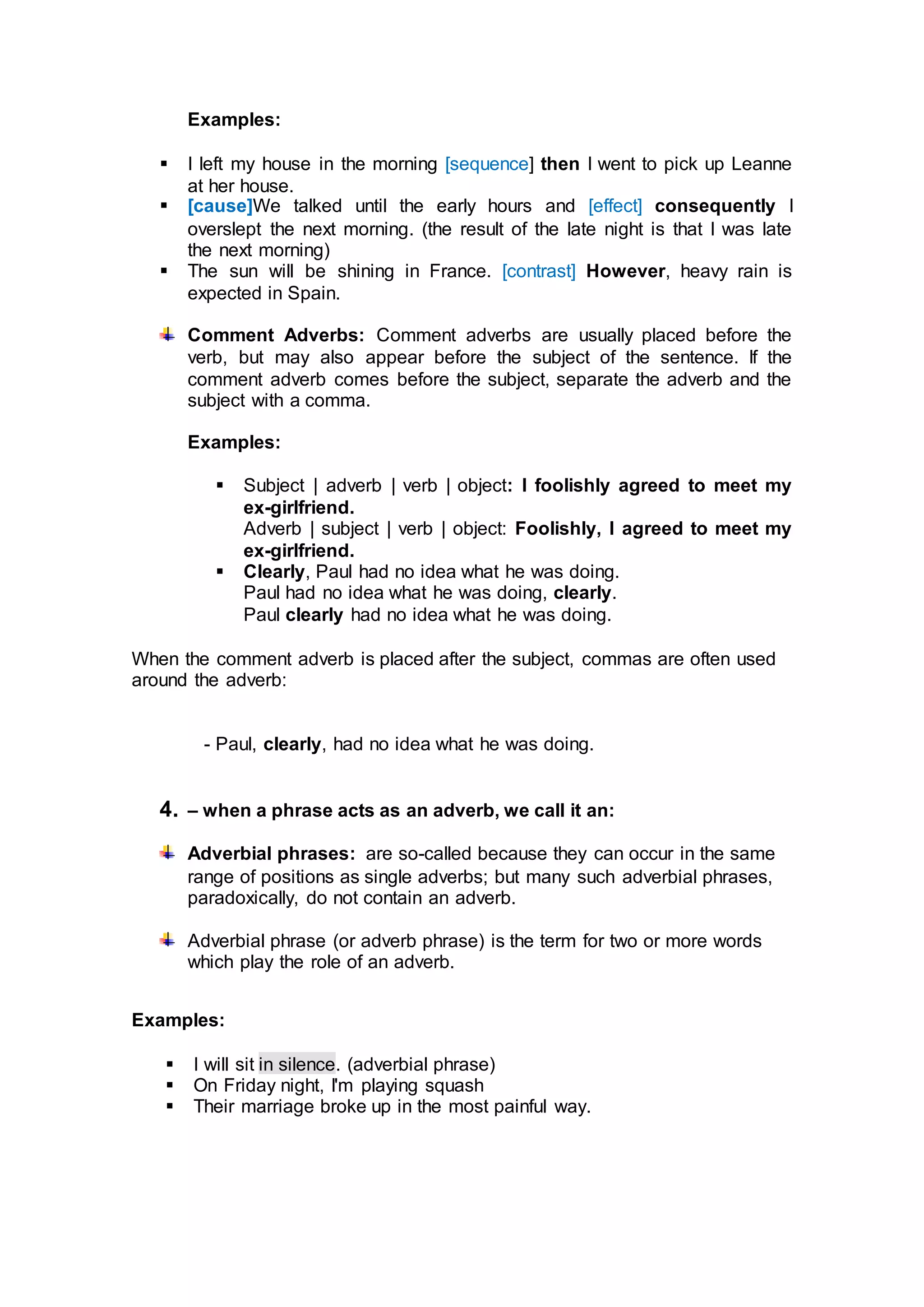 Examples:
 I left my house in the morning [sequence] then I went to pick up Leanne
at her house.
 [cause]We talked until the early hours and [effect] consequently I
overslept the next morning. (the result of the late night is that I was late
the next morning)
 The sun will be shining in France. [contrast] However, heavy rain is
expected in Spain.
Comment Adverbs: Comment adverbs are usually placed before the
verb, but may also appear before the subject of the sentence. If the
comment adverb comes before the subject, separate the adverb and the
subject with a comma.
Examples:
 Subject | adverb | verb | object: I foolishly agreed to meet my
ex-girlfriend.
Adverb | subject | verb | object: Foolishly, I agreed to meet my
ex-girlfriend.
 Clearly, Paul had no idea what he was doing.
Paul had no idea what he was doing, clearly.
Paul clearly had no idea what he was doing.
When the comment adverb is placed after the subject, commas are often used
around the adverb:
- Paul, clearly, had no idea what he was doing.
4. – when a phrase acts as an adverb, we call it an:
Adverbial phrases: are so-called because they can occur in the same
range of positions as single adverbs; but many such adverbial phrases,
paradoxically, do not contain an adverb.
Adverbial phrase (or adverb phrase) is the term for two or more words
which play the role of an adverb.
Examples:
 I will sit in silence. (adverbial phrase)
 On Friday night, I'm playing squash
 Their marriage broke up in the most painful way.
 