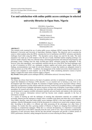 Information and Knowledge Management
ISSN 2224-5758 (Paper) ISSN 2224-896X (Online)
Vol.3, No.11, 2013

www.iiste.org

Use and satisfaction with online public access catalogue in selected
university libraries in Ogun State, Nigeria
ONUOHA, Uloma Doris
Department of Information Resources Management
Babcock University
ud_onu@yahoo.com
UMAHI, Felicia O.
Babcock University Library
fumahi@yahoo.com
BAMIDELE, Itunu A.
Babcock University Library
itunuoo@yahoo.com
ABSTRACT
This research work examined the use of online public access catalogue (OPAC) among final year students in
Redeemer’s University and University of Agriculture Abeokuta, Nigeria. The objectives were to ascertain the
extent to which students utilize the OPAC, ascertain the level of satisfaction with OPAC utilization and identify
challenges faced while using the OPAC. The descriptive survey design was used for the study. The study
population was made up of 2,650 students in the 4th year of study. Stratified random sampling technique was
used for sample selection. Data was collected using a structured questionnaire and analyzed using frequency and
percentage counts. Findings from the study revealed poor OPAC utilization among the respondents. It did,
however, show that respondents’ were moderately satisfied with the use of the OPAC but faced challenges such
as lack of orientation on OPAC use, inadequate computer supplies and erratic power supply. Based on the
findings, recommendations were made for university libraries to ensure that students are adequately trained to
make maximum use of the OPAC. In addition, the management of the studied universities should endeavour to
provide more computers to assist students’ use of the OPAC while considering alternative sources of power
supply to support the erratic nature of power supply in Nigeria.
Key Words: Online public access catalogue (OPAC); Information retrieval; University libraries.
Introduction
The library has always been known as the heart of academic activities in institutions of learning; it is in this
regard that Gbadamosi & Omotayo (1995) describe it as an essential tool in learning at any level of our
development right from infancy till death. No institution of higher learning can be successful without a library
especially as programmes of study offered within the university would not be accredited without a well equipped
library for the provision of adequate information resources in those areas of discipline. In providing a conducive
atmosphere for research and studies, the university library provides well stocked current research materials and
trained personnel to organize available information materials and assist faculty and students in the retrieval and
use of these resources. Information retrieval itself has become more complex especially in the face of
information overload.
As a means of meeting up with the challenges of ensuring that information materials are available and
accessible, libraries provide catalogues to display what is available in the library and where they can be obtained.
Aina (2004), therefore, states that online public access catalogue (OPAC) is the most modern form of library
catalogue, whereby bibliographic records of all the documents in a collection are stored in the computer memory
disk. According to the author, it is efficient and while possessing all the advantages over other forms of
catalogue. No wonder then that a growing number of libraries in Nigeria are changing from traditional card
catalogues to computerized catalogues. While this is a welcome development, it is important to occasionally
assess the effectiveness of the OPAC especially from the users’ point of view. This is necessary considering the
uniqueness of each university library and the fact that periodic assessment will provide a realistic picture of
OPAC performance; therefore, aiding managerial decisions on issues affecting the library catalogue.

1

 
