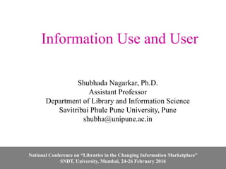Information Use and User
Shubhada Nagarkar, Ph.D.
Assistant Professor
Department of Library and Information Science
Savitribai Phule Pune University, Pune
shubha@unipune.ac.in
National Conference on “Libraries in the Changing Information Marketplace”
SNDT, University, Mumbai, 24-26 February 2016
 