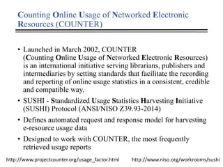 Counting Online Usage of Networked Electronic
Resources (COUNTER)
• Launched in March 2002, COUNTER
(Counting Online Usage of Networked Electronic Resources)
is an international initiative serving librarians, publishers and
intermediaries by setting standards that facilitate the recording
and reporting of online usage statistics in a consistent, credible
and compatible way.
• SUSHI - Standardized Usage Statistics Harvesting Initiative
(SUSHI) Protocol (ANSI/NISO Z39.93-2014)
• Defines automated request and response model for harvesting
e-resource usage data
• Designed to work with COUNTER, the most frequently
retrieved usage reports
http://www.projectcounter.org/usage_factor.html http://www.niso.org/workrooms/sushi
 