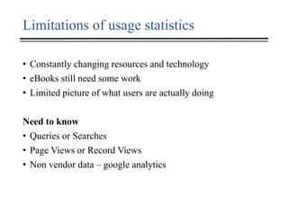 Limitations of usage statistics
• Constantly changing resources and technology
• eBooks still need some work
• Limited picture of what users are actually doing
Need to know
• Queries or Searches
• Page Views or Record Views
• Non vendor data – google analytics
 
