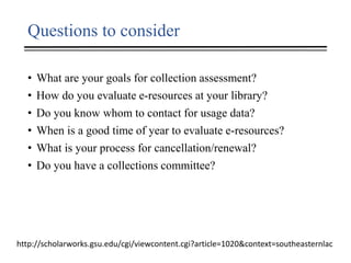 Questions to consider
• What are your goals for collection assessment?
• How do you evaluate e-resources at your library?
• Do you know whom to contact for usage data?
• When is a good time of year to evaluate e-resources?
• What is your process for cancellation/renewal?
• Do you have a collections committee?
http://scholarworks.gsu.edu/cgi/viewcontent.cgi?article=1020&context=southeasternlac
 