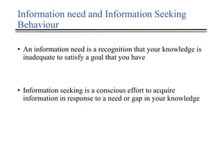Information need and Information Seeking
Behaviour
• An information need is a recognition that your knowledge is
inadequate to satisfy a goal that you have
• Information seeking is a conscious effort to acquire
information in response to a need or gap in your knowledge
 