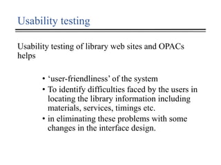 Usability testing
Usability testing of library web sites and OPACs
helps
• ‘user-friendliness’ of the system
• To identify difficulties faced by the users in
locating the library information including
materials, services, timings etc.
• in eliminating these problems with some
changes in the interface design.
 