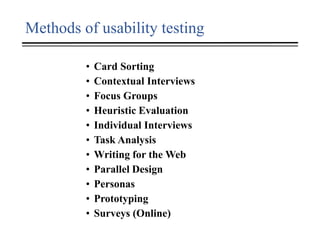 Methods of usability testing
• Card Sorting
• Contextual Interviews
• Focus Groups
• Heuristic Evaluation
• Individual Interviews
• Task Analysis
• Writing for the Web
• Parallel Design
• Personas
• Prototyping
• Surveys (Online)
 