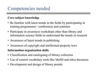 Competencies needed
Core subject knowledge
• Be familiar with latest trends in the fields by participating in
training programmes / conferences and seminars
• Participate in awareness workshops other than library and
information science fields to understand the trends in research
• Awareness of latest trends in publishing
• Awareness of copyright and intellectual property laws
Information organization skills
• Classification and cataloguing of library collection
• Use of control vocabulary tools like MeSH and other thesaurus
• Development and design of library portals
 
