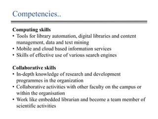 Competencies..
Computing skills
• Tools for library automation, digital libraries and content
management, data and text mining
• Mobile and cloud based information services
• Skills of effective use of various search engines
Collaborative skills
• In-depth knowledge of research and development
programmes in the organization
• Collaborative activities with other faculty on the campus or
within the organisation
• Work like embedded librarian and become a team member of
scientific activities
 