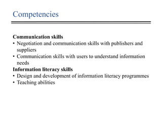 Competencies
Communication skills
• Negotiation and communication skills with publishers and
suppliers
• Communication skills with users to understand information
needs
Information literacy skills
• Design and development of information literacy programmes
• Teaching abilities
 