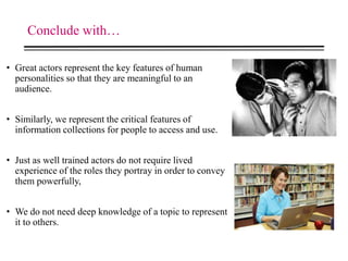 Conclude with…
• Great actors represent the key features of human
personalities so that they are meaningful to an
audience.
• Similarly, we represent the critical features of
information collections for people to access and use.
• Just as well trained actors do not require lived
experience of the roles they portray in order to convey
them powerfully,
• We do not need deep knowledge of a topic to represent
it to others.
 