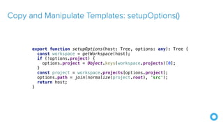 Copy and Manipulate Templates: setupOptions()
export function setupOptions(host: Tree, options: any): Tree {
const workspace = getWorkspace(host);
if (!options.project) {
options.project = Object.keys(workspace.projects)[0];
}
const project = workspace.projects[options.project];
options.path = join(normalize(project.root), 'src');
return host;
}
 