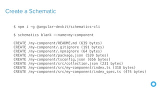 Create a Schematic
$ npm i -g @angular-devkit/schematics-cli
$ schematics blank —-name=my-component
CREATE /my-component/README.md (639 bytes)
CREATE /my-component/.gitignore (191 bytes)
CREATE /my-component/.npmignore (64 bytes)
CREATE /my-component/package.json (539 bytes)
CREATE /my-component/tsconfig.json (656 bytes)
CREATE /my-component/src/collection.json (231 bytes)
CREATE /my-component/src/my-component/index.ts (318 bytes)
CREATE /my-component/src/my-component/index_spec.ts (474 bytes)
 