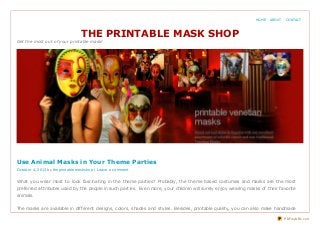 THE PRINTABLE MASK SHOP
Get the most out of your printable mask!
What you wear most to look fascinating in the theme parties? Probably, the theme based costumes and masks are the most
preferred attributes used by the people in such parties. Even more, your children will surely enjoy wearing masks of their favorite
animals.
The masks are available in different designs, colors, shades and styles. Besides, printable quality, you can also make handmade
Use Animal Masks in Your Theme Parties
October 4, 2013 by theprintablemaskshop | Leave a comment
HOME ABOUT CONTACT
PDFmyURL.com
 