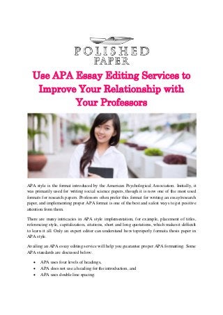 Use APA Essay Editing Services to
Improve Your Relationship with
Your Professors
APA style is the format introduced by the American Psychological Association. Initially, it
was primarily used for writing social science papers, though it is now one of the most used
formats for research papers. Professors often prefer this format for writing an essay/research
paper, and implementing proper APA format is one of the best and safest ways to get positive
attention from them.
There are many intricacies in APA style implementation, for example, placement of titles,
referencing style, capitalization, citations, short and long quotations, which makesit difficult
to learn it all. Only an expert editor can understand how toproperly formata thesis paper in
APA style.
Availing an APA essay editing service will help you guarantee proper APA formatting. Some
APA standards are discussed below:
 APA uses four levels of headings,
 APA does not use a heading for the introduction, and
 APA uses double line spacing.
 