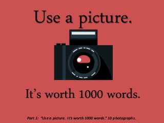 Use a picture.
It’s worth 1000 words.
Part 1: “Use a picture. It’s worth 1000 words.” 10 photographs.
 