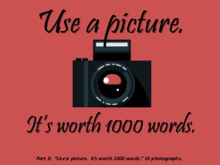 Use a picture.
It’s worth 1000 words.
Part 3: “Use a picture. It’s worth 1000 words.” 10 photographs.
 
