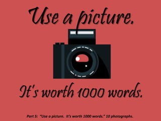 Use a picture.
It’s worth 1000 words.
Part 5: “Use a picture. It’s worth 1000 words.” 10 photographs.
 