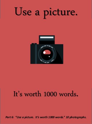 Use a picture.
It’s worth 1000 words.
Part 6: “Use a picture. It’s worth 1000 words.” 10 photographs.
 