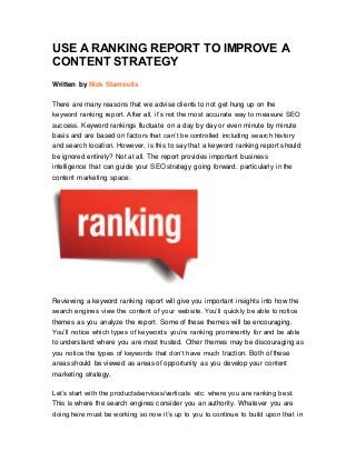 USE A RANKING REPORT TO IMPROVE A
CONTENT STRATEGY
Written by Nick Stamoulis
There are many reasons that we advise clients to not get hung up on the
keyword ranking report. After all, it’s not the most accurate way to measure SEO
success. Keyword rankings fluctuate on a day by day or even minute by minute
basis and are based on factors that can’t be controlled including search history
and search location. However, is this to say that a keyword ranking report should
be ignored entirely? Not at all. The report provides important business
intelligence that can guide your SEO strategy going forward, particularly in the
content marketing space.
Reviewing a keyword ranking report will give you important insights into how the
search engines view the content of your website. You’ll quickly be able to notice
themes as you analyze the report. Some of these themes will be encouraging.
You’ll notice which types of keywords you’re ranking prominently for and be able
to understand where you are most trusted. Other themes may be discouraging as
you notice the types of keywords that don’t have much traction. Both of these
areas should be viewed as areas of opportunity as you develop your content
marketing strategy.
Let’s start with the products/services/verticals etc. where you are ranking best.
This is where the search engines consider you an authority. Whatever you are
doing here must be working so now it’s up to you to continue to build upon that in
 