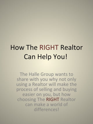 How The  RIGHT  Realtor Can Help You!  The Halle Group wants to share with you why not only using a Realtor will make the process of selling and buying easier on you, but how choosing The  RIGHT   Realtor can make a world of differences! 