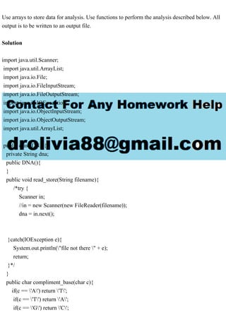 Use arrays to store data for analysis. Use functions to perform the analysis described below. All
output is to be written to an output file.
Solution
import java.util.Scanner;
import java.util.ArrayList;
import java.io.File;
import java.io.FileInputStream;
import java.io.FileOutputStream;
import java.io.IOException;
import java.io.ObjectInputStream;
import java.io.ObjectOutputStream;
import java.util.ArrayList;
public class DNA{
private String dna;
public DNA(){
}
public void read_store(String filename){
/*try {
Scanner in;
//in = new Scanner(new FileReader(filename));
dna = in.next();
}catch(IOException e){
System.out.println("file not there " + e);
return;
}*/
}
public char compliment_base(char c){
if(c == 'A') return 'T';
if(c == 'T') return 'A';
if(c == 'G') return 'C';