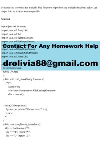 Use arrays to store data for analysis. Use functions to perform the analysis described below. All
output is to be written to an output file.
Solution
import java.util.Scanner;
import java.util.ArrayList;
import java.io.File;
import java.io.FileInputStream;
import java.io.FileOutputStream;
import java.io.IOException;
import java.io.ObjectInputStream;
import java.io.ObjectOutputStream;
import java.util.ArrayList;
public class DNA{
private String dna;
public DNA(){
}
public void read_store(String filename){
/*try {
Scanner in;
//in = new Scanner(new FileReader(filename));
dna = in.next();
}catch(IOException e){
System.out.println("file not there " + e);
return;
}*/
}
public char compliment_base(char c){
if(c == 'A') return 'T';
if(c == 'T') return 'A';
if(c == 'G') return 'C';
 