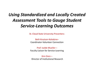 Using Standardized and Locally Created
  Assessment Tools to Gauge Student
      Service-Learning Outcomes
          St. Cloud State University Presenters:

               Beth Knutson-Kolodzne–
           Coordinator-Volunteer Connection

                 Prof. Isolde Mueller –
          Faculty Liaison for Service-Learning

                       Kim Oren –
            Director of Institutional Research
 