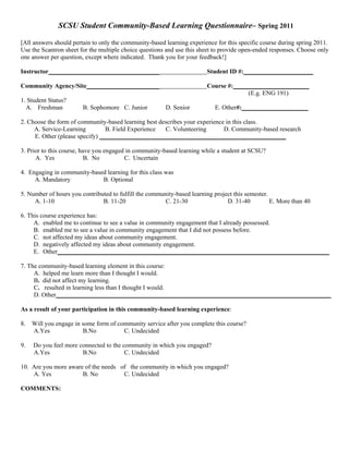 SCSU Student Community-Based Learning Questionnaire– Spring 2011

[All answers should pertain to only the community-based learning experience for this specific course during spring 2011.
Use the Scantron sheet for the multiple choice questions and use this sheet to provide open-ended responses. Choose only
one answer per question, except where indicated. Thank you for your feedback!]

Instructor___________________________________                           Student ID #:______________________

Community Agency/Site_______________________                            Course #:________________________
                                                                                      (E.g. ENG 191)
1. Student Status?
  A. Freshman           B. Sophomore C. Junior          D. Senior          E. Other#:_____________________

2. Choose the form of community-based learning best describes your experience in this class.
     A. Service-Learning         B. Field Experience  C. Volunteering        D. Community-based research
     E. Other (please specify) ___________________________________________________________

3. Prior to this course, have you engaged in community-based learning while a student at SCSU?
      A. Yes               B. No         C. Uncertain

4. Engaging in community-based learning for this class was
     A. Mandatory            B. Optional

5. Number of hours you contributed to fulfill the community-based learning project this semester.
     A. 1-10                   B. 11-20                C. 21-30                 D. 31-40          E. More than 40

6. This course experience has:
     A. enabled me to continue to see a value in community engagement that I already possessed.
     B. enabled me to see a value in community engagement that I did not possess before.
     C. not affected my ideas about community engagement.
     D. negatively affected my ideas about community engagement.
     E. Other______________________________________________________________________________________

7. The community-based learning element in this course:
     A. helped me learn more than I thought I would.
     B. did not affect my learning.
     C. resulted in learning less than I thought I would.
     D. Other_______________________________________________________________________________________

As a result of your participation in this community-based learning experience:

8.   Will you engage in some form of community service after you complete this course?
     A.Yes              B.No           C. Undecided

9.   Do you feel more connected to the community in which you engaged?
     A.Yes             B.No             C. Undecided

10. Are you more aware of the needs of the community in which you engaged?
    A. Yes            B. No          C. Undecided

COMMENTS:
 