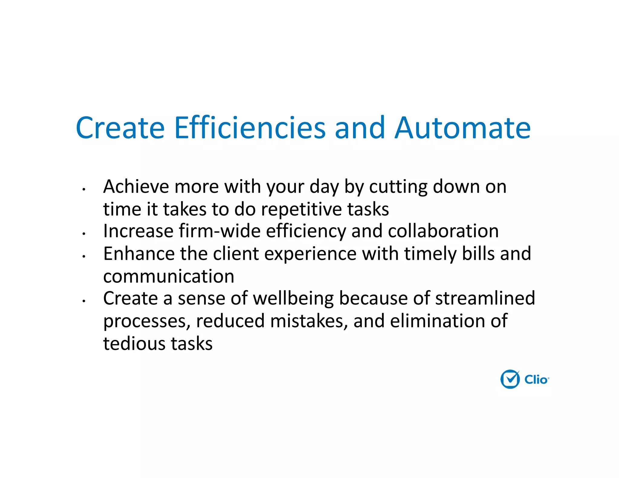 Create Efficiencies and Automate
• Achieve more with your day by cutting down on
time it takes to do repetitive tasks
• Increase firm-wide efficiency and collaboration
• Enhance the client experience with timely bills and
communication
• Create a sense of wellbeing because of streamlined
processes, reduced mistakes, and elimination of
tedious tasks
 