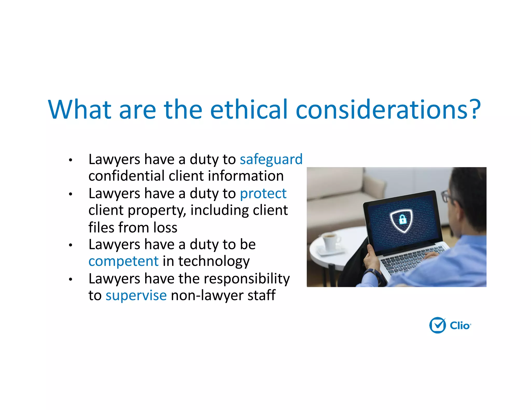 What are the ethical considerations?
• Lawyers have a duty to safeguard
confidential client information
• Lawyers have a duty to protect
client property, including client
files from loss
• Lawyers have a duty to be
competent in technology
• Lawyers have the responsibility
to supervise non-lawyer staff
 