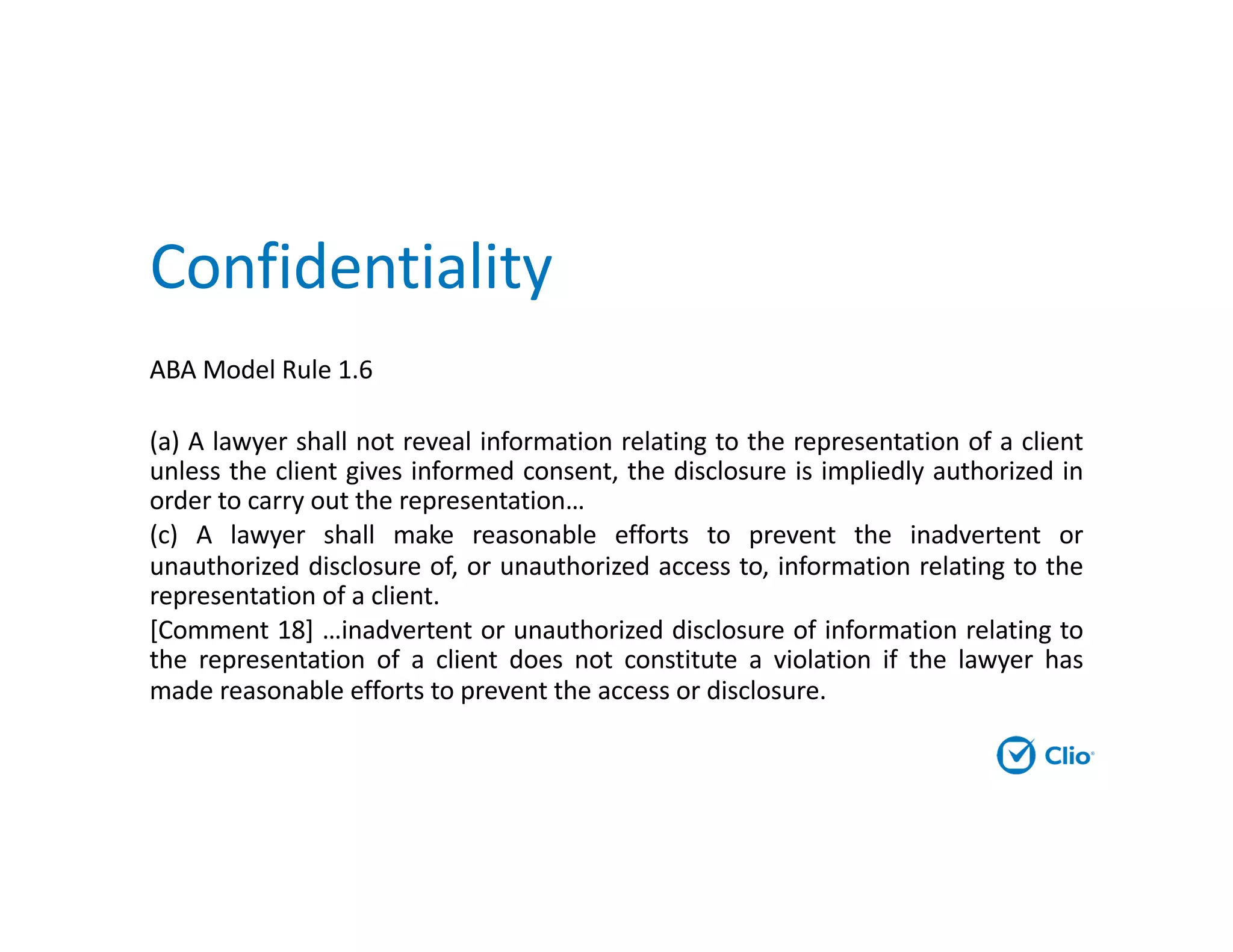 Confidentiality
ABA Model Rule 1.6
(a) A lawyer shall not reveal information relating to the representation of a client
unless the client gives informed consent, the disclosure is impliedly authorized in
order to carry out the representation…
(c) A lawyer shall make reasonable efforts to prevent the inadvertent or
unauthorized disclosure of, or unauthorized access to, information relating to the
representation of a client.
[Comment 18] …inadvertent or unauthorized disclosure of information relating to
the representation of a client does not constitute a violation if the lawyer has
made reasonable efforts to prevent the access or disclosure.
 