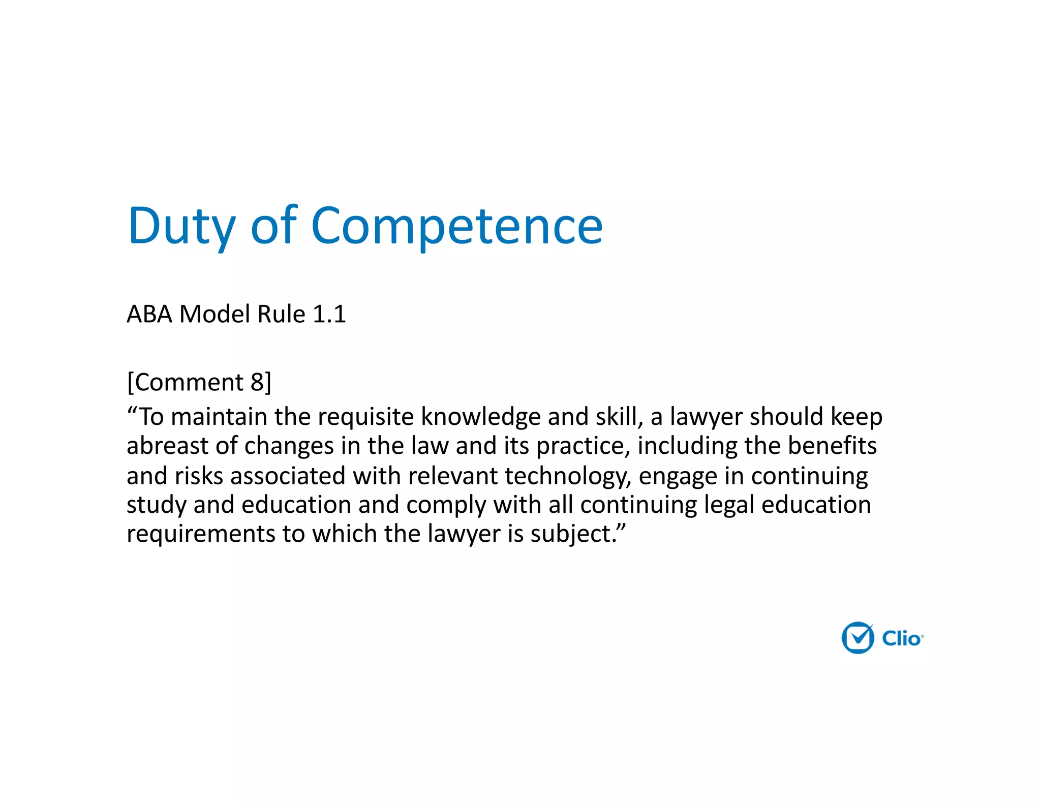 Duty of Competence
ABA Model Rule 1.1
[Comment 8]
“To maintain the requisite knowledge and skill, a lawyer should keep
abreast of changes in the law and its practice, including the benefits
and risks associated with relevant technology, engage in continuing
study and education and comply with all continuing legal education
requirements to which the lawyer is subject.”
 