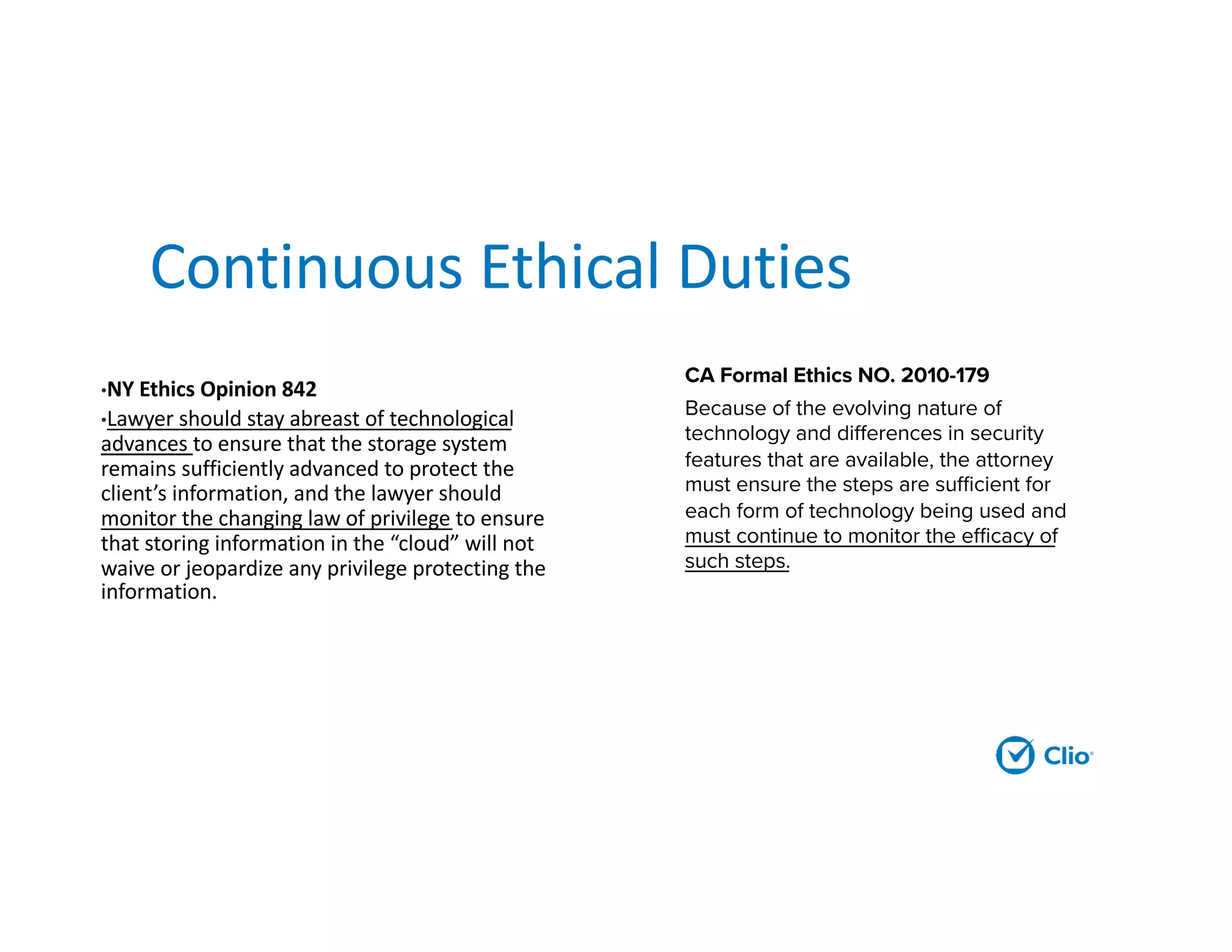 Continuous Ethical Duties
•NY Ethics Opinion 842
•Lawyer should stay abreast of technological
advances to ensure that the storage system
remains sufficiently advanced to protect the
client’s information, and the lawyer should
monitor the changing law of privilege to ensure
that storing information in the “cloud” will not
waive or jeopardize any privilege protecting the
information.
CA Formal Ethics NO. 2010-179
Because of the evolving nature of
technology and differences in security
features that are available, the attorney
must ensure the steps are sufficient for
each form of technology being used and
must continue to monitor the efficacy of
such steps.
 