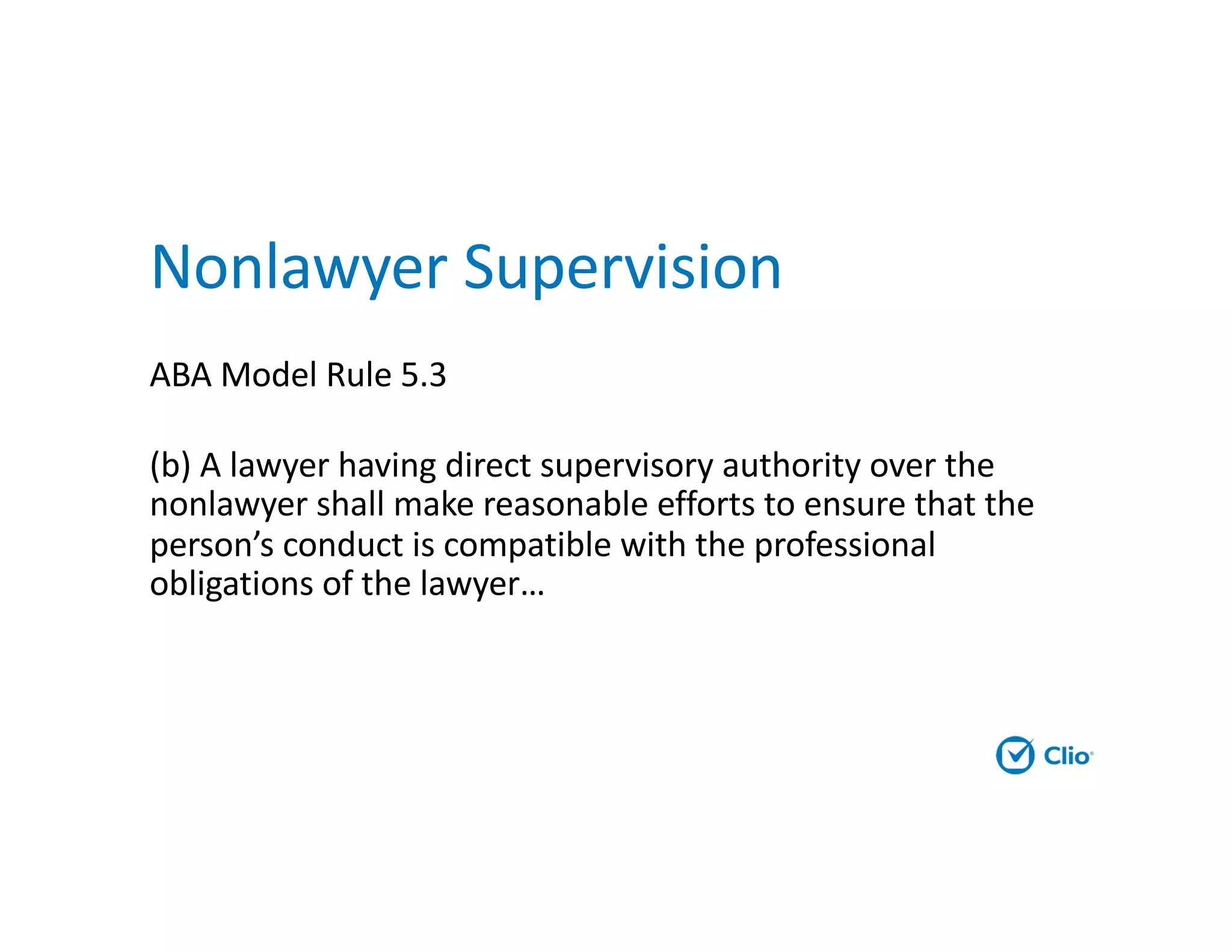 Nonlawyer Supervision
ABA Model Rule 5.3
(b) A lawyer having direct supervisory authority over the
nonlawyer shall make reasonable efforts to ensure that the
person’s conduct is compatible with the professional
obligations of the lawyer…
 